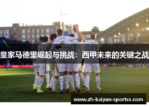 皇家马德里崛起与挑战:西甲未来的关键之战 皇家马德里崛起与挑战:西甲未来的关键之战