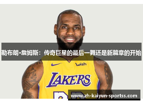 勒布朗·詹姆斯:传奇巨星的最后一舞还是新篇章的开始 勒布朗·詹姆斯:传奇巨星的最后一舞还是新篇章的开始