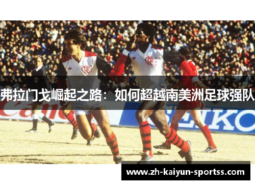 弗拉门戈崛起之路:如何超越南美洲足球强队 弗拉门戈崛起之路:如何超越南美洲足球强队